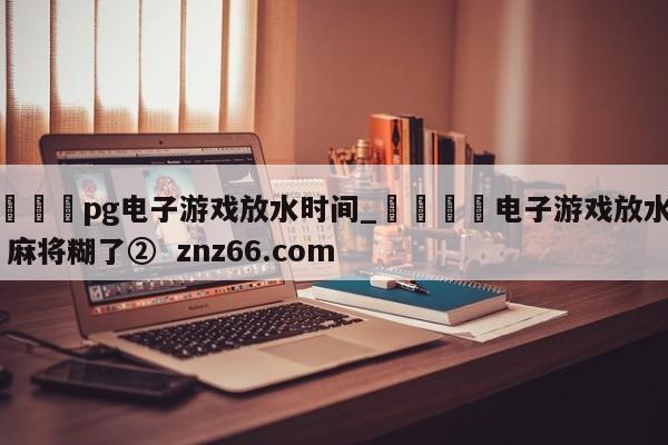 🍊pg电子游戏放水时间_🍈电子游戏放水规律 麻将糊了② znz66.com